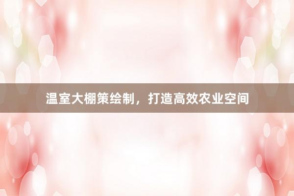 温室大棚策绘制，打造高效农业空间
